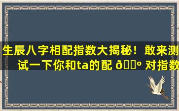 生辰八字相配指数大揭秘！敢来测试一下你和ta的配 🌺 对指数吗